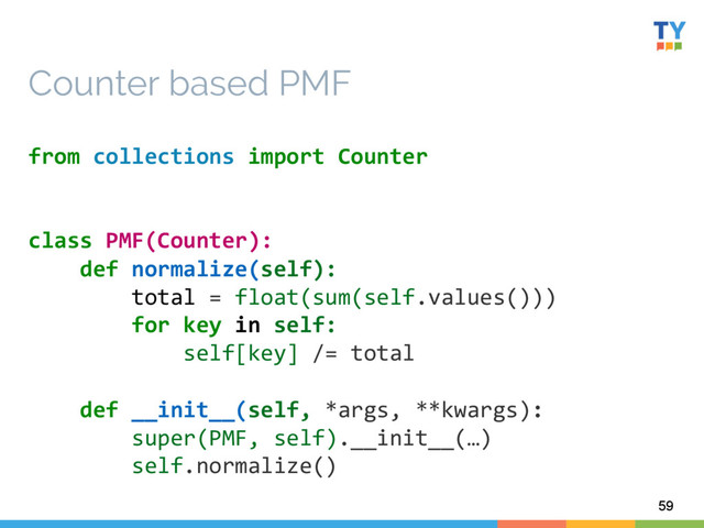 59
Counter based PMF
from	  collections	  import	  Counter	  
	  
	  
class	  PMF(Counter):	  
	  	  	  	  def	  normalize(self):	  
	  	  	  	  	  	  	  	  total	  =	  float(sum(self.values()))	  
	  	  	  	  	  	  	  	  for	  key	  in	  self:	  
	  	  	  	  	  	  	  	  	  	  	  	  self[key]	  /=	  total	  
	  
	  	  	  	  def	  __init__(self,	  *args,	  **kwargs):	  
	  	  	  	  	  	  	  	  super(PMF,	  self).__init__(…)	  
	  	  	  	  	  	  	  	  self.normalize()	  
