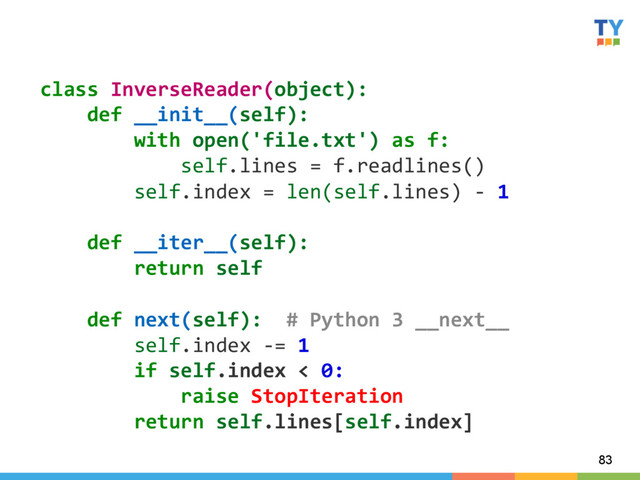83
class	  InverseReader(object):	  
	  	  	  	  def	  __init__(self):	  
	  	  	  	  	  	  	  	  with	  open('file.txt')	  as	  f:	  
	  	  	  	  	  	  	  	  	  	  	  	  self.lines	  =	  f.readlines()	  
	  	  	  	  	  	  	  	  self.index	  =	  len(self.lines)	  -­‐	  1	  
	  
	  	  	  	  def	  __iter__(self):	  
	  	  	  	  	  	  	  	  return	  self	  
	  
	  	  	  	  def	  next(self):	  	  #	  Python	  3	  __next__	  
	  	  	  	  	  	  	  	  self.index	  -­‐=	  1	  
	  	  	  	  	  	  	  	  if	  self.index	  <	  0:	  
	  	  	  	  	  	  	  	  	  	  	  	  raise	  StopIteration	  
	  	  	  	  	  	  	  	  return	  self.lines[self.index]	  
