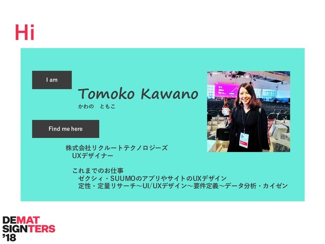Hi
I am
Find me here
Tomoko Kawano
かわの ともこ
株式会社リクルートテクノロジーズ
UXデザイナー
これまでのお仕事
ゼクシィ・SUUMOのアプリやサイトのUXデザイン
定性・定量リサーチ〜UI/UXデザイン〜要件定義〜データ分析・カイゼン

