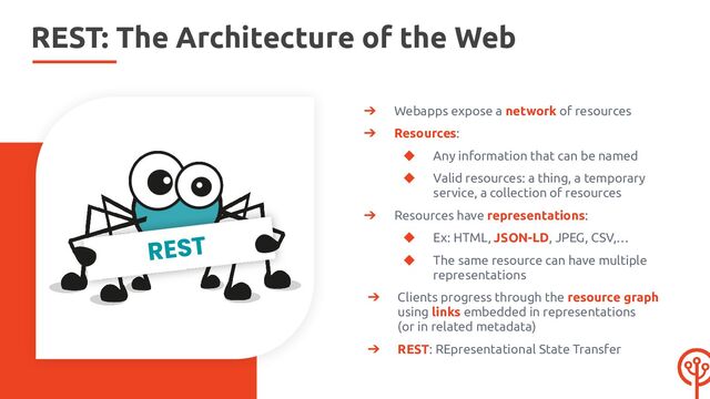REST: The Architecture of the Web
➔ Webapps expose a network of resources
➔ Resources:
◆ Any information that can be named
◆ Valid resources: a thing, a temporary
service, a collection of resources
➔ Resources have representations:
◆ Ex: HTML, JSON-LD, JPEG, CSV,…
◆ The same resource can have multiple
representations
➔ Clients progress through the resource graph
using links embedded in representations
(or in related metadata)
➔ REST: REpresentational State Transfer
REST
