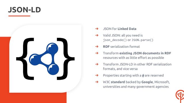 JSON-LD
➔ JSON for Linked Data
➔ Valid JSON: all you need is
json_decode() or JSON.parse()
➔ RDF serialization format
➔ Transform existing JSON documents in RDF
resources with as little eﬀort as possible
➔ Transform JSON-LD in other RDF serialization
formats, and vice versa
➔ Properties starting with a @ are reserved
➔ W3C standard backed by Google, Microsoft,
universities and many government agencies
