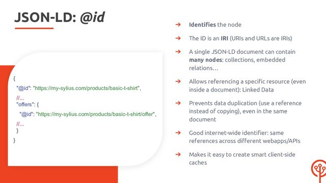 JSON-LD: @id
➔ Identiﬁes the node
➔ The ID is an IRI (URIs and URLs are IRIs)
➔ A single JSON-LD document can contain
many nodes: collections, embedded
relations…
➔ Allows referencing a speciﬁc resource (even
inside a document): Linked Data
➔ Prevents data duplication (use a reference
instead of copying), even in the same
document
➔ Good internet-wide identiﬁer: same
references across diﬀerent webapps/APIs
➔ Makes it easy to create smart client-side
caches
{
"@id": "https://my-sylius.com/products/basic-t-shirt",
//...
"offers": {
"@id": "https://my-sylius.com/products/basic-t-shirt/offer",
//...
}
}
