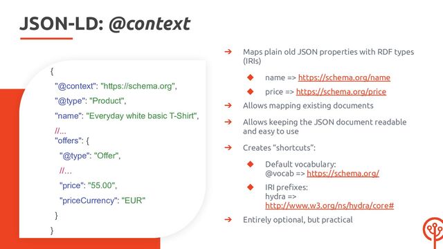 JSON-LD: @context
➔ Maps plain old JSON properties with RDF types
(IRIs)
◆ name => https://schema.org/name
◆ price => https://schema.org/price
➔ Allows mapping existing documents
➔ Allows keeping the JSON document readable
and easy to use
➔ Creates “shortcuts”:
◆ Default vocabulary:
@vocab => https://schema.org/
◆ IRI preﬁxes:
hydra =>
http://www.w3.org/ns/hydra/core#
➔ Entirely optional, but practical
{
"@context": "https://schema.org",
"@type": "Product",
"name": "Everyday white basic T-Shirt",
//...
"offers": {
"@type": "Offer",
//…
"price": "55.00",
"priceCurrency": "EUR"
}
}
