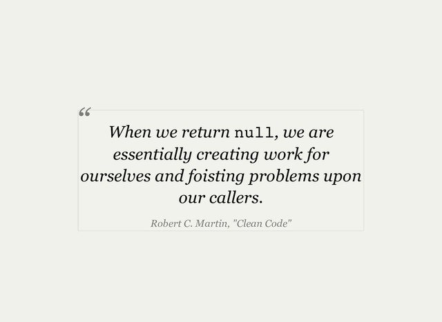 When we return null, we are
essentially creating work for
ourselves and foisting problems upon
our callers.
Robert C. Martin, "Clean Code"
“
