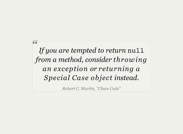 If you are tempted to return null
from a method, consider throwing
an exception or returning a
Special Case object instead.
Robert C. Martin, "Clean Code"
“
