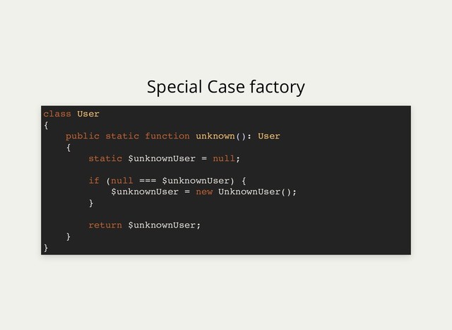 Special Case factory
class User
{
public static function unknown(): User
{
static $unknownUser = null;
if (null === $unknownUser) {
$unknownUser = new UnknownUser();
}
return $unknownUser;
}
}
