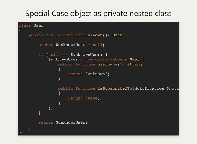 Special Case object as private nested class
class User
{
public static function unknown(): User
{
static $unknownUser = null;
if (null === $unknownUser) {
$unknownUser = new class extends User {
public function username(): string
{
return 'unknown';
}
public function isSubscribedTo(Notification $noti
{
return false;
}
};
}
return $unknownUser;
}
}
