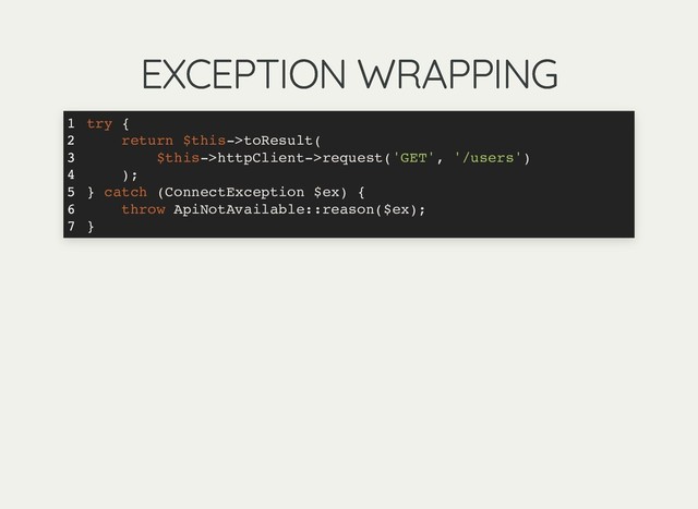 EXCEPTION WRAPPING
EXCEPTION WRAPPING
try {
return $this->toResult(
$this->httpClient->request('GET', '/users')
);
} catch (ConnectException $ex) {
throw ApiNotAvailable::reason($ex);
}
1
2
3
4
5
6
7
