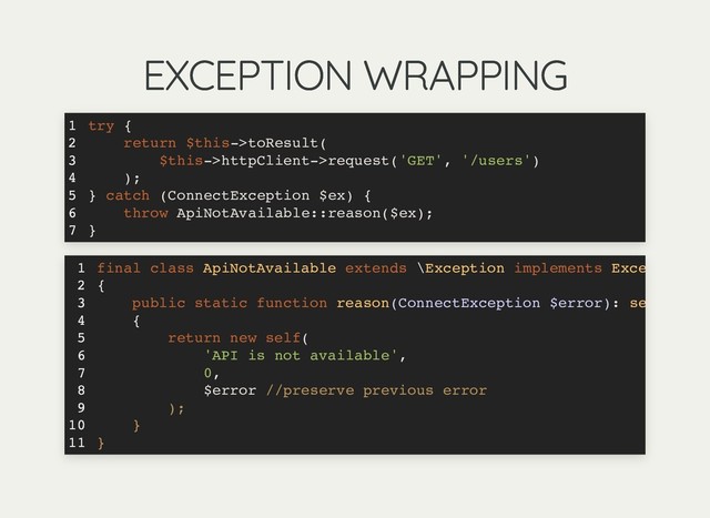 EXCEPTION WRAPPING
EXCEPTION WRAPPING
try {
return $this->toResult(
$this->httpClient->request('GET', '/users')
);
} catch (ConnectException $ex) {
throw ApiNotAvailable::reason($ex);
}
1
2
3
4
5
6
7
final class ApiNotAvailable extends \Exception implements Exce
{
public static function reason(ConnectException $error): se
{
return new self(
'API is not available',
0,
$error //preserve previous error
);
}
}
1
2
3
4
5
6
7
8
9
10
11
