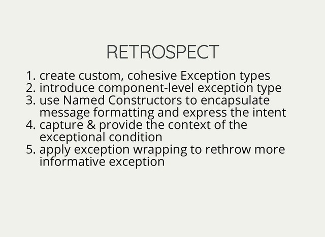 RETROSPECT
RETROSPECT
1. create custom, cohesive Exception types
2. introduce component-level exception type
3. use Named Constructors to encapsulate
message formatting and express the intent
4. capture & provide the context of the
exceptional condition
5. apply exception wrapping to rethrow more
informative exception
