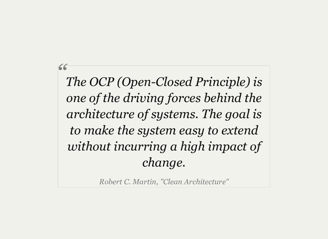 The OCP (Open­Closed Principle) is
one of the driving forces behind the
architecture of systems. The goal is
to make the system easy to extend
without incurring a high impact of
change.
Robert C. Martin, "Clean Architecture"
“
