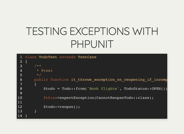 TESTING EXCEPTIONS WITH
TESTING EXCEPTIONS WITH
PHPUNIT
PHPUNIT
class TodoTest extends TestCase
{
/**
* @test
*/
public function it_throws_exception_on_reopening_if_incomp
{
$todo = Todo::from('Book flights', TodoStatus::OPEN())
$this->expectException(CannotReopenTodo::class);
$todo->reopen();
}
}
1
2
3
4
5
6
7
8
9
10
11
12
13
14
