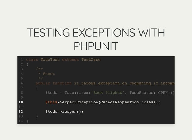 TESTING EXCEPTIONS WITH
TESTING EXCEPTIONS WITH
PHPUNIT
PHPUNIT
class TodoTest extends TestCase
{
/**
* @test
*/
public function it_throws_exception_on_reopening_if_incomp
{
$todo = Todo::from('Book flights', TodoStatus::OPEN())
$this->expectException(CannotReopenTodo::class);
$todo->reopen();
}
}
1
2
3
4
5
6
7
8
9
10
11
12
13
14
$this->expectException(CannotReopenTodo::class);
$todo->reopen();
class TodoTest extends TestCase
1
{
2
/**
3
* @test
4
*/
5
public function it_throws_exception_on_reopening_if_incomp
6
{
7
$todo = Todo::from('Book flights', TodoStatus::OPEN())
8
9
10
11
12
}
13
}
14
