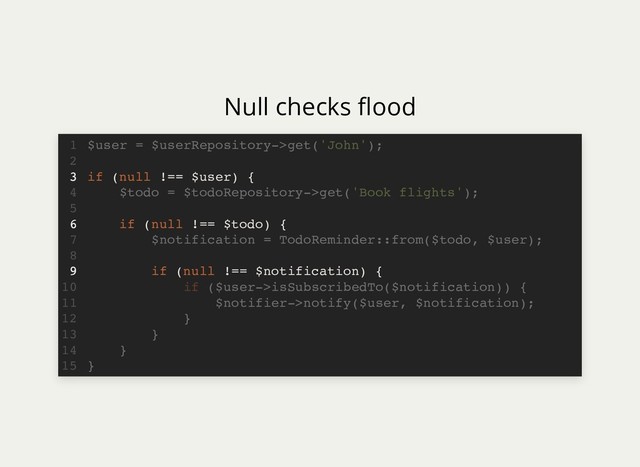 Null checks ood
if (null !== $user) {
if (null !== $todo) {
if (null !== $notification) {
$user = $userRepository->get('John');
1
2
3
$todo = $todoRepository->get('Book flights');
4
5
6
$notification = TodoReminder::from($todo, $user);
7
8
9
if ($user->isSubscribedTo($notification)) {
10
$notifier->notify($user, $notification);
11
}
12
}
13
}
14
}
15
