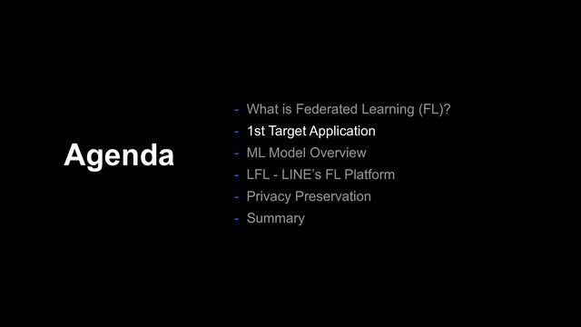 Agenda
- What is Federated Learning (FL)?
- 1st Target Application
- ML Model Overview
- LFL - LINE’s FL Platform
- Privacy Preservation
- Summary
