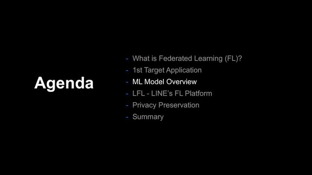 Agenda
- What is Federated Learning (FL)?
- 1st Target Application
- ML Model Overview
- LFL - LINE’s FL Platform
- Privacy Preservation
- Summary
