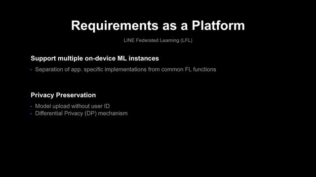 Requirements as a Platform
LINE Federated Learning (LFL)
- Model upload without user ID
- Differential Privacy (DP) mechanism
Privacy Preservation
Support multiple on-device ML instances
- Separation of app. specific implementations from common FL functions
