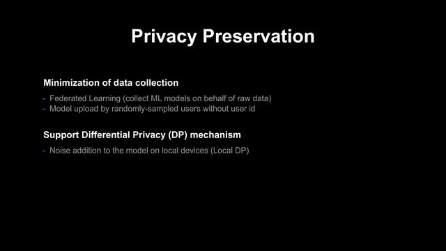 Privacy Preservation
- Noise addition to the model on local devices (Local DP)
Support Differential Privacy (DP) mechanism
Minimization of data collection
- Federated Learning (collect ML models on behalf of raw data)
- Model upload by randomly-sampled users without user id
