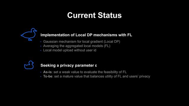 Current Status
- As-is: set a weak value to evaluate the feasibility of FL
- To-be: set a mature value that balances utility of FL and users’ privacy
Seeking a privacy parameter ε
Implementation of Local DP mechanisms with FL
- Gaussian mechanism for local gradient (Local DP)
- Averaging the aggregated local models (FL)
- Local model upload without user id
