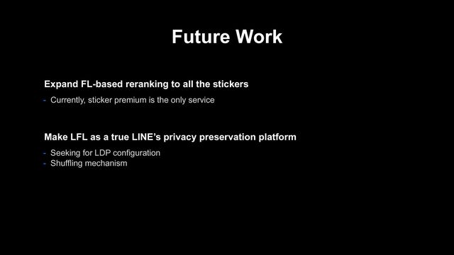 Future Work
- Seeking for LDP configuration
- Shuffling mechanism
Make LFL as a true LINE’s privacy preservation platform
Expand FL-based reranking to all the stickers
- Currently, sticker premium is the only service
