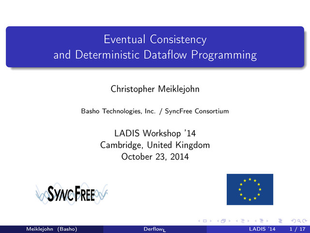Eventual Consistency
and Deterministic Dataﬂow Programming
Christopher Meiklejohn
Basho Technologies, Inc. / SyncFree Consortium
LADIS Workshop ’14
Cambridge, United Kingdom
October 23, 2014
Meiklejohn (Basho) DerﬂowL
LADIS ’14 1 / 17
