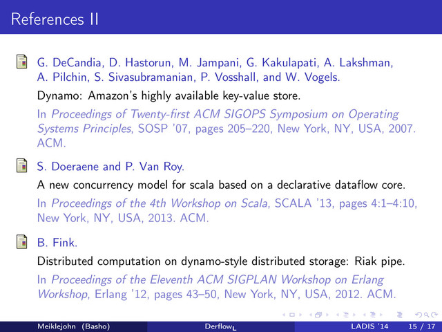 References II
G. DeCandia, D. Hastorun, M. Jampani, G. Kakulapati, A. Lakshman,
A. Pilchin, S. Sivasubramanian, P. Vosshall, and W. Vogels.
Dynamo: Amazon’s highly available key-value store.
In Proceedings of Twenty-ﬁrst ACM SIGOPS Symposium on Operating
Systems Principles, SOSP ’07, pages 205–220, New York, NY, USA, 2007.
ACM.
S. Doeraene and P. Van Roy.
A new concurrency model for scala based on a declarative dataﬂow core.
In Proceedings of the 4th Workshop on Scala, SCALA ’13, pages 4:1–4:10,
New York, NY, USA, 2013. ACM.
B. Fink.
Distributed computation on dynamo-style distributed storage: Riak pipe.
In Proceedings of the Eleventh ACM SIGPLAN Workshop on Erlang
Workshop, Erlang ’12, pages 43–50, New York, NY, USA, 2012. ACM.
Meiklejohn (Basho) DerﬂowL
LADIS ’14 15 / 17
