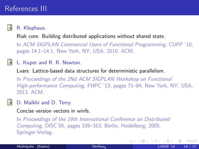 References III
R. Klophaus.
Riak core: Building distributed applications without shared state.
In ACM SIGPLAN Commercial Users of Functional Programming, CUFP ’10,
pages 14:1–14:1, New York, NY, USA, 2010. ACM.
L. Kuper and R. R. Newton.
Lvars: Lattice-based data structures for deterministic parallelism.
In Proceedings of the 2Nd ACM SIGPLAN Workshop on Functional
High-performance Computing, FHPC ’13, pages 71–84, New York, NY, USA,
2013. ACM.
D. Malkhi and D. Terry.
Concise version vectors in winfs.
In Proceedings of the 19th International Conference on Distributed
Computing, DISC’05, pages 339–353, Berlin, Heidelberg, 2005.
Springer-Verlag.
Meiklejohn (Basho) DerﬂowL
LADIS ’14 16 / 17
