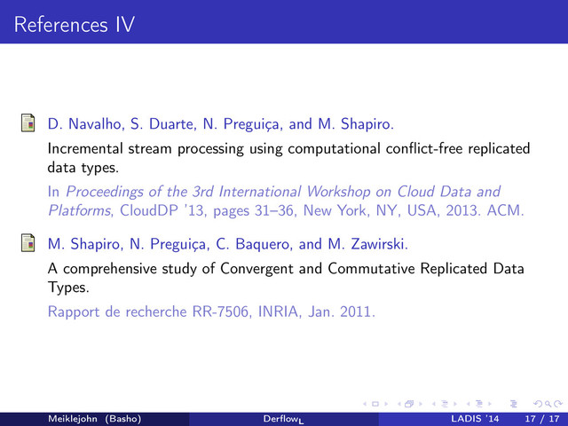 References IV
D. Navalho, S. Duarte, N. Preguiça, and M. Shapiro.
Incremental stream processing using computational conﬂict-free replicated
data types.
In Proceedings of the 3rd International Workshop on Cloud Data and
Platforms, CloudDP ’13, pages 31–36, New York, NY, USA, 2013. ACM.
M. Shapiro, N. Preguiça, C. Baquero, and M. Zawirski.
A comprehensive study of Convergent and Commutative Replicated Data
Types.
Rapport de recherche RR-7506, INRIA, Jan. 2011.
Meiklejohn (Basho) DerﬂowL
LADIS ’14 17 / 17
