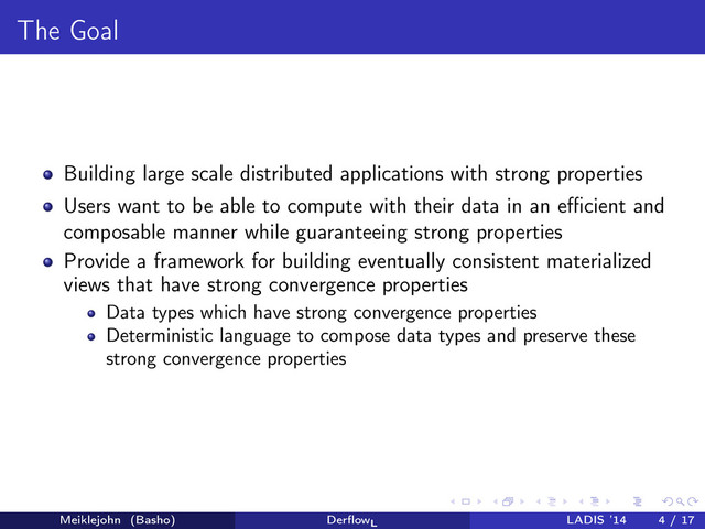 The Goal
Building large scale distributed applications with strong properties
Users want to be able to compute with their data in an eﬃcient and
composable manner while guaranteeing strong properties
Provide a framework for building eventually consistent materialized
views that have strong convergence properties
Data types which have strong convergence properties
Deterministic language to compose data types and preserve these
strong convergence properties
Meiklejohn (Basho) DerﬂowL
LADIS ’14 4 / 17
