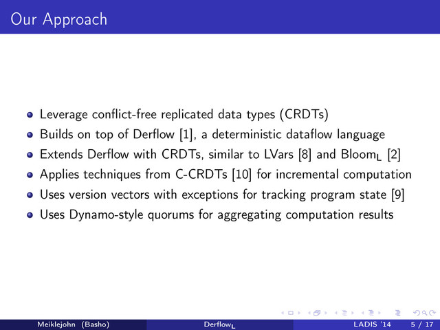 Our Approach
Leverage conﬂict-free replicated data types (CRDTs)
Builds on top of Derﬂow [1], a deterministic dataﬂow language
Extends Derﬂow with CRDTs, similar to LVars [8] and Bloom
L
[2]
Applies techniques from C-CRDTs [10] for incremental computation
Uses version vectors with exceptions for tracking program state [9]
Uses Dynamo-style quorums for aggregating computation results
Meiklejohn (Basho) DerﬂowL
LADIS ’14 5 / 17
