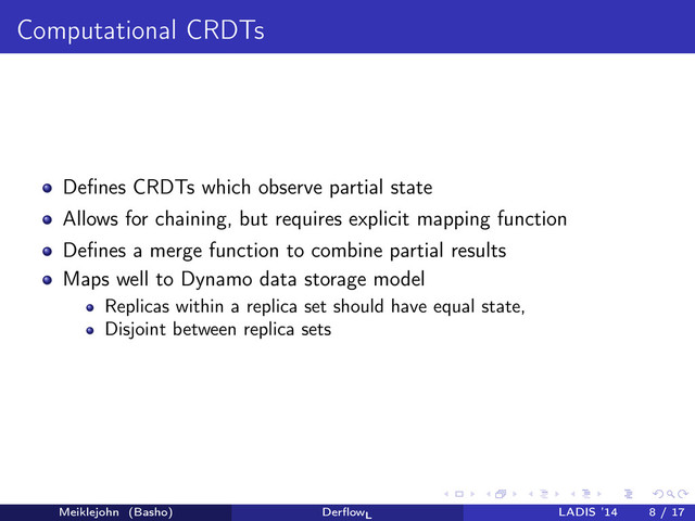 Computational CRDTs
Deﬁnes CRDTs which observe partial state
Allows for chaining, but requires explicit mapping function
Deﬁnes a merge function to combine partial results
Maps well to Dynamo data storage model
Replicas within a replica set should have equal state,
Disjoint between replica sets
Meiklejohn (Basho) DerﬂowL
LADIS ’14 8 / 17
