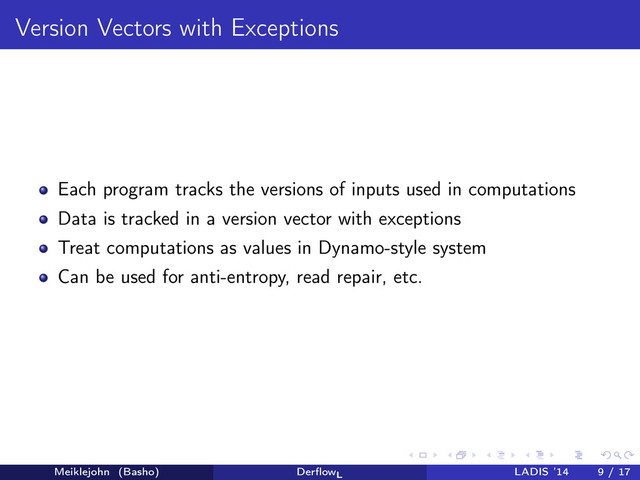 Version Vectors with Exceptions
Each program tracks the versions of inputs used in computations
Data is tracked in a version vector with exceptions
Treat computations as values in Dynamo-style system
Can be used for anti-entropy, read repair, etc.
Meiklejohn (Basho) DerﬂowL
LADIS ’14 9 / 17
