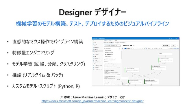 • 直感的なマウス操作でパイプライン構築
• 特徴量エンジニアリング
• モデル学習 (回帰、分類、クラスタリング)
• 推論 (リアルタイム & バッチ)
• カスタムモデル・スクリプト (Python, R)
機械学習のモデル構築、テスト、デプロイするためのビジュアルパイプライン
※ 参考 : Azure Machine Learning デザイナー とは
https://docs.microsoft.com/ja-jp/azure/machine-learning/concept-designer
