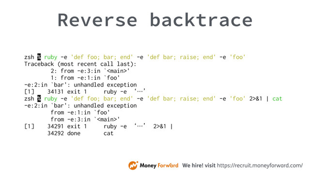 Reverse backtrace
zsh % ruby -e 'def foo; bar; end' -e 'def bar; raise; end' -e 'foo'
Traceback (most recent call last):
2: from -e:3:in `'
1: from -e:1:in `foo'
-e:2:in `bar': unhandled exception
[1] 34131 exit 1 ruby -e ‘…’
zsh % ruby -e 'def foo; bar; end' -e 'def bar; raise; end' -e 'foo' 2>&1 | cat
-e:2:in `bar': unhandled exception
from -e:1:in `foo'
from -e:3:in `'
[1] 34291 exit 1 ruby -e ‘…’ 2>&1 |
34292 done cat
