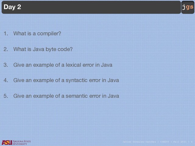 Javier Gonzalez-Sanchez | CSE205 | Fall 2021 | 4
jgs
Day 2
1. What is a compiler?
2. What is Java byte code?
3. Give an example of a lexical error in Java
4. Give an example of a syntactic error in Java
5. Give an example of a semantic error in Java
