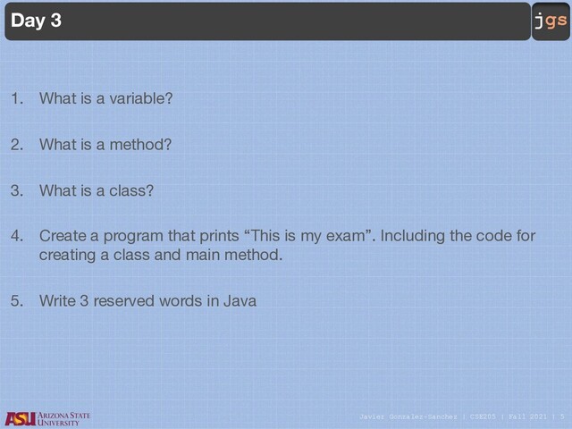 Javier Gonzalez-Sanchez | CSE205 | Fall 2021 | 5
jgs
Day 3
1. What is a variable?
2. What is a method?
3. What is a class?
4. Create a program that prints “This is my exam”. Including the code for
creating a class and main method.
5. Write 3 reserved words in Java
