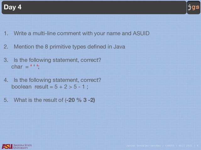 Javier Gonzalez-Sanchez | CSE205 | Fall 2021 | 6
jgs
Day 4
1. Write a multi-line comment with your name and ASUID
2. Mention the 8 primitive types defined in Java
3. Is the following statement, correct?
char = ' ' ';
4. Is the following statement, correct?
boolean result = 5 + 2 > 5 - 1 ;
5. What is the result of (-20 % 3 -2)
