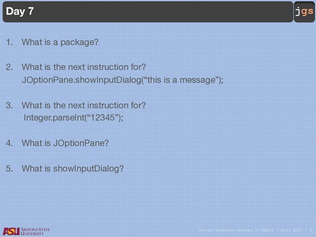 Javier Gonzalez-Sanchez | CSE205 | Fall 2021 | 9
jgs
Day 7
1. What is a package?
2. What is the next instruction for?
JOptionPane.showInputDialog(“this is a message”);
3. What is the next instruction for?
Integer.parseInt(“12345”);
4. What is JOptionPane?
5. What is showInputDialog?

