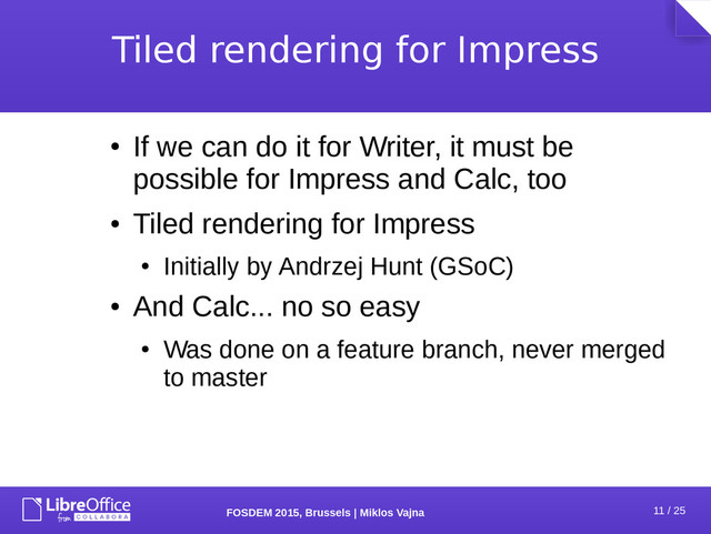 11 / 25
FOSDEM 2015, Brussels | Miklos Vajna
Tiled rendering for Impress
●
If we can do it for Writer, it must be
possible for Impress and Calc, too
●
Tiled rendering for Impress
●
Initially by Andrzej Hunt (GSoC)
●
And Calc... no so easy
●
Was done on a feature branch, never merged
to master
