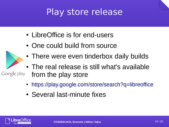 15 / 25
FOSDEM 2015, Brussels | Miklos Vajna
Play store release
●
LibreOffice is for end-users
●
One could build from source
●
There were even tinderbox daily builds
●
The real release is still what's available
from the play store
●
https://play.google.com/store/search?q=libreoffice
●
Several last-minute fixes
