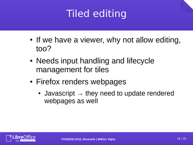 18 / 25
FOSDEM 2015, Brussels | Miklos Vajna
Tiled editing
●
If we have a viewer, why not allow editing,
too?
●
Needs input handling and lifecycle
management for tiles
●
Firefox renders webpages
●
Javascript → they need to update rendered
webpages as well
