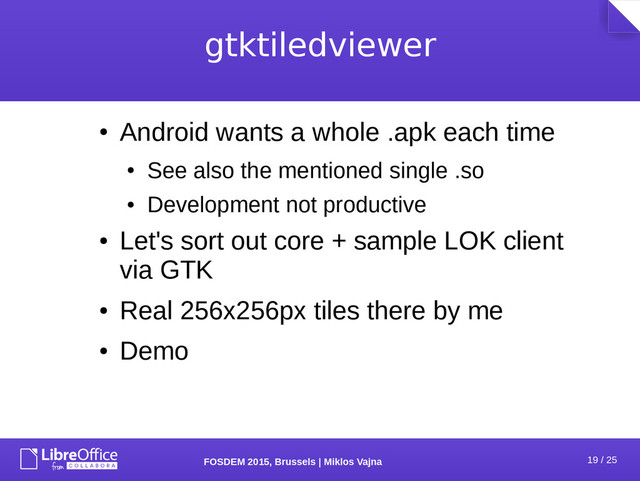 19 / 25
FOSDEM 2015, Brussels | Miklos Vajna
gtktiledviewer
●
Android wants a whole .apk each time
●
See also the mentioned single .so
●
Development not productive
●
Let's sort out core + sample LOK client
via GTK
●
Real 256x256px tiles there by me
●
Demo
