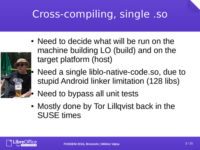 3 / 25
FOSDEM 2015, Brussels | Miklos Vajna
Cross-compiling, single .so
●
Need to decide what will be run on the
machine building LO (build) and on the
target platform (host)
●
Need a single liblo-native-code.so, due to
stupid Android linker limitation (128 libs)
●
Need to bypass all unit tests
●
Mostly done by Tor Lillqvist back in the
SUSE times
