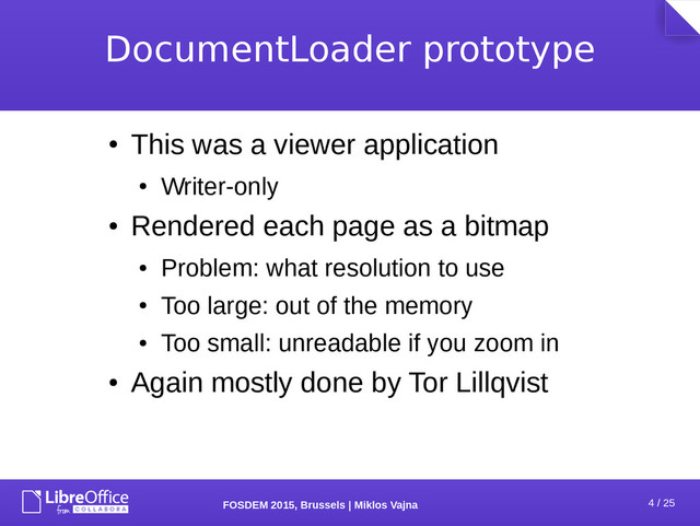 4 / 25
FOSDEM 2015, Brussels | Miklos Vajna
DocumentLoader prototype
●
This was a viewer application
●
Writer-only
●
Rendered each page as a bitmap
●
Problem: what resolution to use
●
Too large: out of the memory
●
Too small: unreadable if you zoom in
●
Again mostly done by Tor Lillqvist
