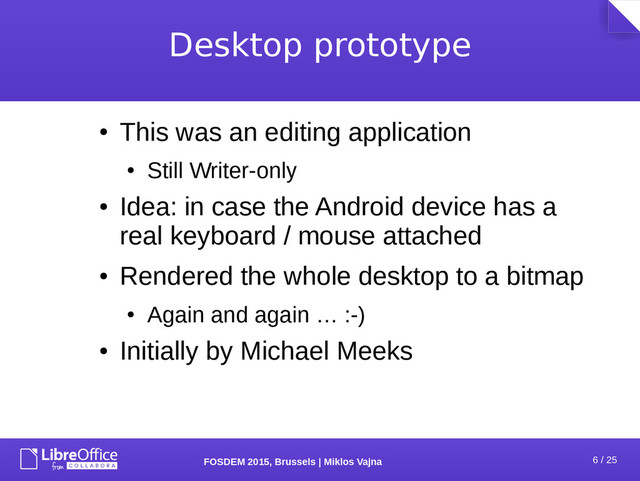 6 / 25
FOSDEM 2015, Brussels | Miklos Vajna
Desktop prototype
●
This was an editing application
●
Still Writer-only
●
Idea: in case the Android device has a
real keyboard / mouse attached
●
Rendered the whole desktop to a bitmap
●
Again and again … :-)
●
Initially by Michael Meeks

