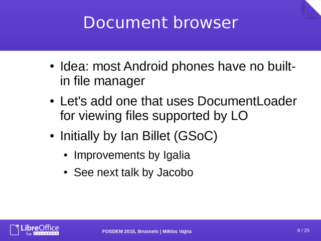 8 / 25
FOSDEM 2015, Brussels | Miklos Vajna
Document browser
●
Idea: most Android phones have no built-
in file manager
●
Let's add one that uses DocumentLoader
for viewing files supported by LO
●
Initially by Ian Billet (GSoC)
●
Improvements by Igalia
●
See next talk by Jacobo
