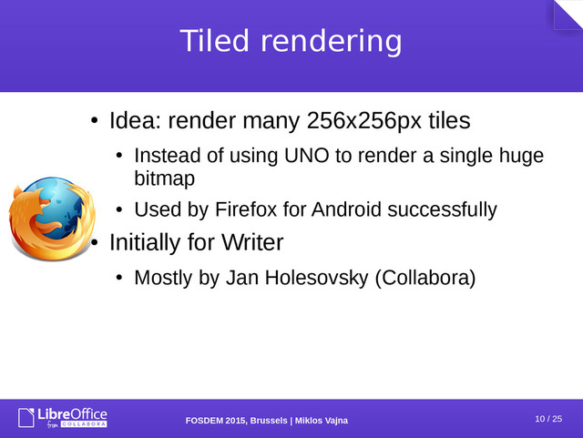 10 / 25
FOSDEM 2015, Brussels | Miklos Vajna
Tiled rendering
●
Idea: render many 256x256px tiles
●
Instead of using UNO to render a single huge
bitmap
●
Used by Firefox for Android successfully
●
Initially for Writer
●
Mostly by Jan Holesovsky (Collabora)

