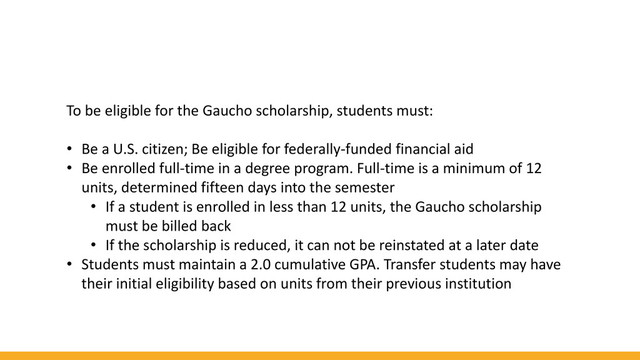 To be eligible for the Gaucho scholarship, students must:
• Be a U.S. citizen; Be eligible for federally-funded financial aid
• Be enrolled full-time in a degree program. Full-time is a minimum of 12
units, determined fifteen days into the semester
• If a student is enrolled in less than 12 units, the Gaucho scholarship
must be billed back
• If the scholarship is reduced, it can not be reinstated at a later date
• Students must maintain a 2.0 cumulative GPA. Transfer students may have
their initial eligibility based on units from their previous institution
