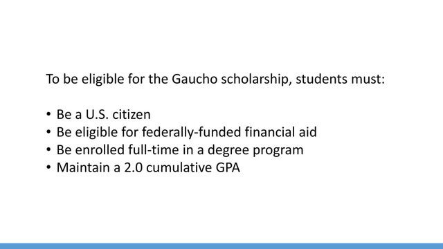 To be eligible for the Gaucho scholarship, students must:
• Be a U.S. citizen
• Be eligible for federally-funded financial aid
• Be enrolled full-time in a degree program
• Maintain a 2.0 cumulative GPA
