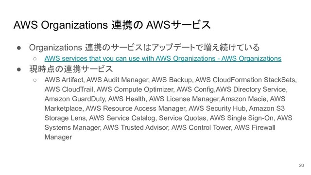 AWS Organizations 連携の AWSサービス
● Organizations 連携のサービスはアップデートで増え続けている
○ AWS services that you can use with AWS Organizations - AWS Organizations
● 現時点の連携サービス
○ AWS Artifact, AWS Audit Manager, AWS Backup, AWS CloudFormation StackSets,
AWS CloudTrail, AWS Compute Optimizer, AWS Config,AWS Directory Service,
Amazon GuardDuty, AWS Health, AWS License Manager,Amazon Macie, AWS
Marketplace, AWS Resource Access Manager, AWS Security Hub, Amazon S3
Storage Lens, AWS Service Catalog, Service Quotas, AWS Single Sign-On, AWS
Systems Manager, AWS Trusted Advisor, AWS Control Tower, AWS Firewall
Manager
20
